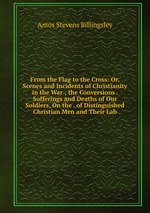 From the Flag to the Cross: Or, Scenes and Incidents of Christianity in the War ; the Conversions . Sufferings and Deaths of Our Soldiers, On the . of Distinguished Christian Men and Their Lab