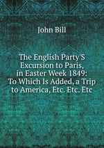 The English Party`S Excursion to Paris, in Easter Week 1849: To Which Is Added, a Trip to America, Etc. Etc. Etc