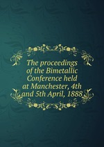 The proceedings of the Bimetallic Conference held at Manchester, 4th and 5th April, 1888