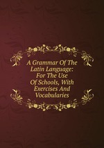 A Grammar Of The Latin Language: For The Use Of Schools, With Exercises And Vocabularies