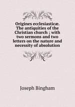 Origines ecclesiastic. The antiquities of the Christian church ; with two sermons and two letters on the nature and necessity of absolution