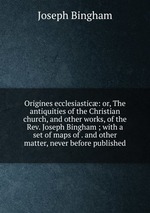 Origines ecclesiastic: or, The antiquities of the Christian church, and other works, of the Rev. Joseph Bingham ; with a set of maps of . and other matter, never before published