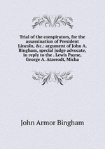 Trial of the conspirators, for the assassination of President Lincoln, &c.: argument of John A. Bingham, special judge advocate, in reply to the . Lewis Payne, George A. Atzerodt, Micha