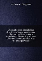 Observations on the religious delusions of insane persons, and on the practicability, safety, and expediency of imparting to them Christian . and illustration of all the principal variet