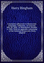 Consistent adherence to Democratic principles. Addresses . at Concord, May 20, 1896 . at Manchester, October 6, 1896. With an appendix containing . of the National Democratic Party, adopted