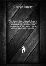 The County Court Manual: Being a Collection of the Statutes Relating to the Practice, Procedure and Jurisdiction of the County Courts of Nova Scotia with Notes, Etc