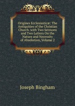 Origines Ecclesiastic: The Antiquities of the Christian Church. with Two Sermons and Two Letters On the Nature and Necessity of Absolution, Volume 2