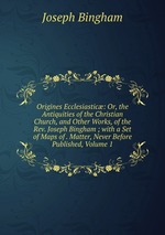 Origines Ecclesiastic: Or, the Antiquities of the Christian Church, and Other Works, of the Rev. Joseph Bingham ; with a Set of Maps of . Matter, Never Before Published, Volume 1