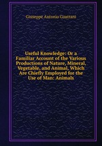 Useful Knowledge: Or a Familiar Account of the Various Productions of Nature, Mineral, Vegetable, and Animal, Which Are Chiefly Employed for the Use of Man: Animals