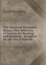 The American Preceptor: Being a New Selection of Lessons for Reading and Speaking : Designed for the Use of Schools