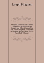 Origines Ecclesiastic: Or, the Antiquities of the Christian Church, and Other Works, of the Rev. Joseph Bingham ; with a Set of Maps of . Matter, Never Before Published, Volume 4