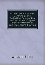 An Elementary Treatise On Orthogiaphic Projection: Being a New Method of Teaching the Science of Mechanical and Engineering Drawing
