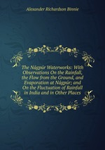 The Ngpr Waterworks: With Observations On the Rainfall, the Flow from the Ground, and Evaporation at Ngpr; and On the Fluctuation of Rainfall in India and in Other Places