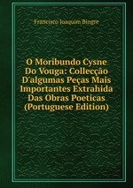 O Moribundo Cysne Do Vouga: Colleco D`algumas Peas Mais Importantes Extrahida Das Obras Poeticas (Portuguese Edition)