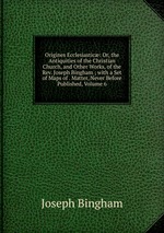 Origines Ecclesiastic: Or, the Antiquities of the Christian Church, and Other Works, of the Rev. Joseph Bingham ; with a Set of Maps of . Matter, Never Before Published, Volume 6