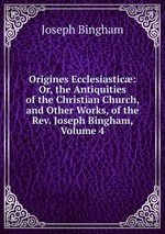 Origines Ecclesiastic: Or, the Antiquities of the Christian Church, and Other Works, of the Rev. Joseph Bingham, Volume 4