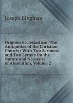 Origines Ecclesiastic: The Antiquities of the Christian Church : With Two Sermons and Two Letters On the Nature and Necessity of Absolution, Volume 2