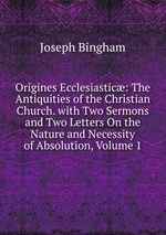 Origines Ecclesiastic: The Antiquities of the Christian Church. with Two Sermons and Two Letters On the Nature and Necessity of Absolution, Volume 1