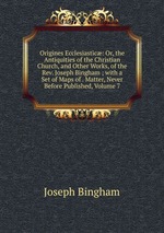 Origines Ecclesiastic: Or, the Antiquities of the Christian Church, and Other Works, of the Rev. Joseph Bingham ; with a Set of Maps of . Matter, Never Before Published, Volume 7