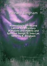 Hymnologia Christiana Latina: Or, a Century of Psalms and Hymns and Spiritual Songs, Tr. Into Lat. Verse by R. Bingham