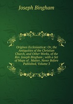 Origines Ecclesiastic: Or, the Antiquities of the Christian Church, and Other Works, of the Rev. Joseph Bingham ; with a Set of Maps of . Matter, Never Before Published, Volume 3
