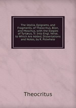 The Idyllia, Epigrams, and Fragments, of Theocritus, Bion, and Moschus, with the Elegies of Tyrtus, Tr. Into Engl. Verse, to Which Are Added, Dissertations and Notes, by R. Polwhele