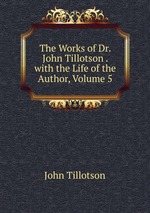 The Works of Dr. John Tillotson . with the Life of the Author, Volume 5