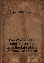 The Works of Dr. John Tillotson . with the Life of the Author, Volume 10