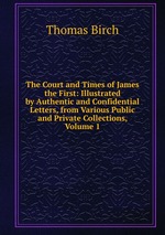 The Court and Times of James the First: Illustrated by Authentic and Confidential Letters, from Various Public and Private Collections, Volume 1