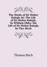 The Works of Sir Walter Ralegh, Kt: The Life of Sir Walter Ralegh, by William Oldys. the Life of Sir Walter Ralegh, by Tho. Birch