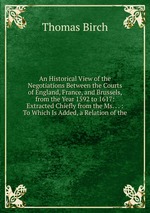 An Historical View of the Negotiations Between the Courts of England, France, and Brussels, from the Year 1592 to 1617: Extracted Chiefly from the Ms. . . : To Which Is Added, a Relation of the