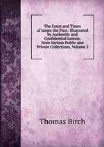 The Court and Times of James the First: Illustrated by Authentic and Confidential Letters, from Various Public and Private Collections, Volume 2