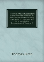 The True Intellectual System of the Universe: Wherein All the Reason and Philosophy of Atheism Is Confuted, and Its Impossibility Demonstrated, Volume 2