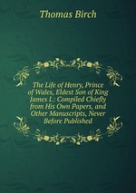 The Life of Henry, Prince of Wales, Eldest Son of King James I.: Compiled Chiefly from His Own Papers, and Other Manuscripts, Never Before Published