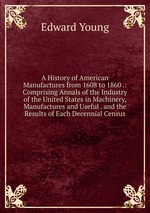 A History of American Manufactures from 1608 to 1860 .: Comprising Annals of the Industry of the United States in Machinery, Manufactures and Useful . and the Results of Each Decennial Census