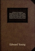 A History of American Manufactures from 1608 to 1860.: Comprising Annals of the Industry of the United States in Machinery, Manufactures and Useful . and the Results of Each Decennial Census