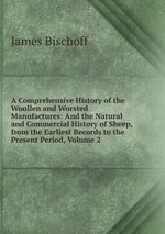 A Comprehensive History of the Woollen and Worsted Manufactures: And the Natural and Commercial History of Sheep, from the Earliest Records to the Present Period, Volume 2