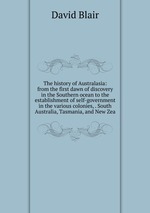 The history of Australasia: from the first dawn of discovery in the Southern ocean to the establishment of self-government in the various colonies, . South Australia, Tasmania, and New Zea