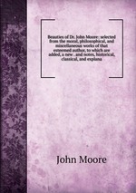 Beauties of Dr. John Moore: selected from the moral, philosophical, and miscellaneous works of that esteemed author, to which are added, a new . and notes, historical, classical, and explana