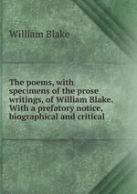 The poems, with specimens of the prose writings, of William Blake. With a prefatory notice, biographical and critical