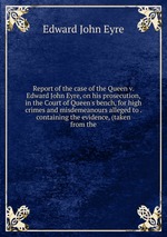 Report of the case of the Queen v. Edward John Eyre, on his prosecution, in the Court of Queen`s bench, for high crimes and misdemeanours alleged to . containing the evidence, (taken from the