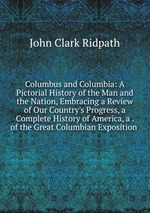 Columbus and Columbia: A Pictorial History of the Man and the Nation, Embracing a Review of Our Country`s Progress, a Complete History of America, a . of the Great Columbian Exposition