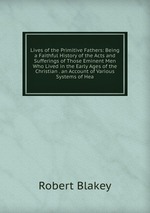 Lives of the Primitive Fathers: Being a Faithful History of the Acts and Sufferings of Those Eminent Men Who Lived in the Early Ages of the Christian . an Account of Various Systems of Hea