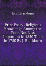 Prize Essay . Religious Knowledge Among the Poor, Not Less Important in 1850 Than in 1750 By J. Blackburn