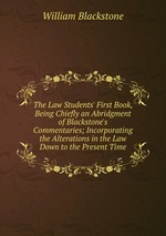 The Law Students` First Book, Being Chiefly an Abridgment of Blackstone`s Commentaries; Incorporating the Alterations in the Law Down to the Present Time