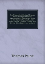 The Theological Works of Thomas Paine: The Age of Reason, Examination of Prophecies, Reply to the Bishop of Llandaff, Letter to Mr. Erskine, Essay On . Jordon, and Several Other Essays and Lectures