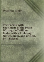 The Poems, with Specimens of the Prose Writings, of William Blake, with a Prefatory Notice, Biogr. and Critical, by J. Skipsey