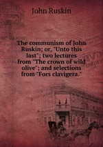 The communism of John Ruskin; or, "Unto this last"; two lectures from "The crown of wild olive"; and selections from "Fors clavigera."