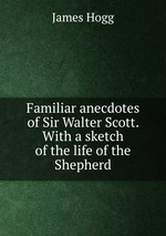 Familiar anecdotes of Sir Walter Scott. With a sketch of the life of the Shepherd