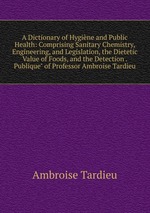 A Dictionary of Hygine and Public Health: Comprising Sanitary Chemistry, Engineering, and Legislation, the Dietetic Value of Foods, and the Detection . Publique" of Professor Ambroise Tardieu